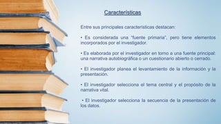 Entre sus principales características destacan:
• Es considerada una “fuente primaria”, pero tiene elementos
incorporados por el investigador.
• Es elaborada por el investigador en torno a una fuente principal:
una narrativa autobiográfica o un cuestionario abierto o cerrado.
• El investigador planea el levantamiento de la información y la
presentación.
• El investigador selecciona el tema central y el propósito de la
narrativa vital.
• El investigador selecciona la secuencia de la presentación de
los datos.
Características
 