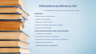 En la elaboración de una historia de vida hay que tener en cuenta:
1 Etapa inicial:
– Definir los objetivos y el tema central.
– Justificar el método seguido.
– Determinar la unidad de análisis.
– Recopilar documentación sobre el tema a investigar.
– Buscar los informantes ideales.
2. Etapas siguiente (aspectos a pactar con los informantes):
– La finalidad de la investigación.
– La forma cómo se registrará la conversación.
– El acceso que otras personas pueden tener a la información.
– Preservar el tema del anonimato.
– Publicación de la investigación.
Elaboración de una Historia de Vida
 