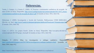 Referencias.
Tomás, J. Campoy, A y Gomes E. (2009). 10 Técnicas e instrumentos cualitativos de recogida de
datos [Libro en línea]. Disponible: http://www2.unifap.br/gtea/wp-content/uploads/2011/10/T_cnicas-
e-instrumentos-cualitativos-de-recogida-de-datos1.pdf. [Consulta en línea: 2016, Abril 30].
Mckerman. J. (2009). Investigación y Acción del Currículo. Publicaciones UNED BERGARA.
[Revista on line] http://www2.uned.es/cabergara/ppropias/eduSocial/Practicum1/Notasdecampo.htm
[Consulta: 2016, Abril 30]
López, A. (2013). Los grupos focales. [Libro en línea]. Disponible: http://cea.uprrp.edu/edu/wp-
content/uploads/2013/05/grupo_focal.pdf. [Consulta en línea: 2016, Abril 30].
Delgado, Y (2013). Blog La investigación o enfoque cualitativo. Disponible:
http://yamilesmith.blogspot.com/2012/06/la-investigacion-o-enfoque-cualitativo.html [consulta en
línea: 2016, mayo 01].
https://mauriciofait.wordpress.com/2012/04/23/datos-cuantitativos-y-cualitativos/
 
