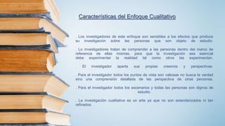 Características del Enfoque Cualitativo
. Los investigadores de este enfoque son sensibles a los efectos que produce
su investigación sobre las personas que son objeto de estudio.
. Lo investigadores tratan de comprender a las personas dentro del marco de
referencia de ellas mismas. para que la investigación sea esencial
debe experimentar la realidad tal como otros las experimentan.
. El investigador aparta sus propias creencia y perspectivas.
. Para el investigador todos los puntos de vista son valiosas no busca la verdad
sino una comprensión detallada de las perspectiva de otras personas.
. Para el investigador todos los escenarios y todas las personas son dignos de
estudio.
. La investigación cualitativa es un arte ya que no son estandarizados ni tan
refinados.
 