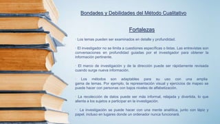 Bondades y Debilidades del Método Cualitativo
Fortalezas
· Los temas pueden ser examinados en detalle y profundidad.
· El investigador no se limita a cuestiones específicas o listas. Las entrevistas son
conversaciones en profundidad guiadas por el investigador para obtener la
información pertinente.
· El marco de investigación y de la dirección puede ser rápidamente revisada
cuando surge nueva información.
· Los métodos son adaptables para su uso con una amplia
gama de temas. Por ejemplo, la representación visual y ejercicios de mapeo se
puede hacer con personas con bajos niveles de alfabetización.
· La recolección de datos puede ser más informal, relajada y divertida, lo que
alienta a los sujetos a participar en la investigación.
· La investigación se puede hacer con una mente analítica, junto con lápiz y
papel, incluso en lugares donde un ordenador nunca funcionará.
 