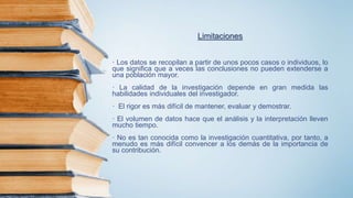 Limitaciones
· Los datos se recopilan a partir de unos pocos casos o individuos, lo
que significa que a veces las conclusiones no pueden extenderse a
una población mayor.
· La calidad de la investigación depende en gran medida las
habilidades individuales del investigador.
· El rigor es más difícil de mantener, evaluar y demostrar.
· El volumen de datos hace que el análisis y la interpretación lleven
mucho tiempo.
· No es tan conocida como la investigación cuantitativa, por tanto, a
menudo es más difícil convencer a los demás de la importancia de
su contribución.
 