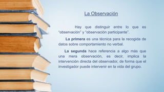 La Observación
Hay que distinguir entre lo que es
“observación” y “observación participante”.
La primera es una técnica para la recogida de
datos sobre comportamiento no verbal.
La segunda hace referencia a algo más que
una mera observación, es decir, implica la
intervención directa del observador, de forma que el
investigador puede intervenir en la vida del grupo.
 