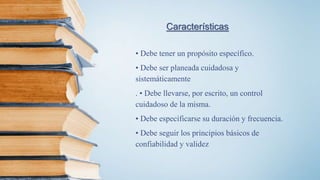 Características
• Debe tener un propósito específico.
• Debe ser planeada cuidadosa y
sistemáticamente
. • Debe llevarse, por escrito, un control
cuidadoso de la misma.
• Debe especificarse su duración y frecuencia.
• Debe seguir los principios básicos de
confiabilidad y validez
 