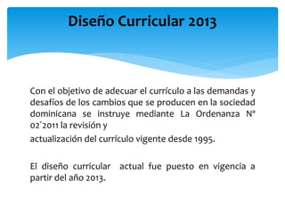 Con el objetivo de adecuar el currículo a las demandas y
desafíos de los cambios que se producen en la sociedad
dominicana se instruye mediante La Ordenanza Nº
02´2011 la revisión y
actualización del currículo vigente desde 1995.
El diseño curricular actual fue puesto en vigencia a
partir del año 2013.
Diseño Curricular 2013
 