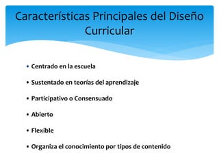Características Principales del Diseño
Curricular
• Centrado en la escuela
• Sustentado en teorías del aprendizaje
• Participativo o Consensuado
• Abierto
• Flexible
• Organiza el conocimiento por tipos de contenido
 