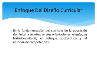  En la fundamentación del currículo de la educación
dominicana se integran tres orientaciones: el enfoque
histórico-cultural, el enfoque socio-crítico y el
enfoque de competencias.
Enfoque Del Diseño Curricular
 
