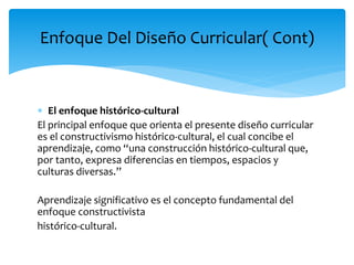  El enfoque histórico-cultural
El principal enfoque que orienta el presente diseño curricular
es el constructivismo histórico-cultural, el cual concibe el
aprendizaje, como “una construcción histórico-cultural que,
por tanto, expresa diferencias en tiempos, espacios y
culturas diversas.”
Aprendizaje significativo es el concepto fundamental del
enfoque constructivista
histórico-cultural.
Enfoque Del Diseño Curricular( Cont)
 