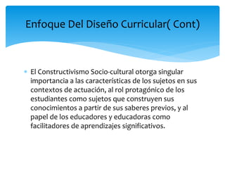  El Constructivismo Socio-cultural otorga singular
importancia a las características de los sujetos en sus
contextos de actuación, al rol protagónico de los
estudiantes como sujetos que construyen sus
conocimientos a partir de sus saberes previos, y al
papel de los educadores y educadoras como
facilitadores de aprendizajes significativos.
Enfoque Del Diseño Curricular( Cont)
 