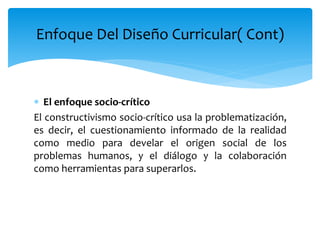  El enfoque socio-crítico
El constructivismo socio-crítico usa la problematización,
es decir, el cuestionamiento informado de la realidad
como medio para develar el origen social de los
problemas humanos, y el diálogo y la colaboración
como herramientas para superarlos.
Enfoque Del Diseño Curricular( Cont)
 