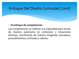  El enfoque de competencias
Las competencias se refieren a la capacidad para actuar
de manera autónoma en contextos y situaciones
diversas, movilizando de manera integrada conceptos,
procedimientos, actitudes y valores.
Enfoque Del Diseño Curricular( Cont)
 