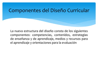 La nueva estructura del diseño consta de los siguientes
componentes: competencias, contenidos, estrategias
de enseñanza y de aprendizaje, medios y recursos para
el aprendizaje y orientaciones para la evaluación
Componentes del Diseño Curricular
 