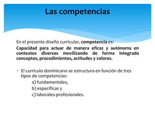 En el presente diseño curricular, competencia es:
Capacidad para actuar de manera eficaz y autónoma en
contextos diversos movilizando de forma integrada
conceptos, procedimientos, actitudes y valores.
 El currículo dominicano se estructura en función de tres
tipos de competencias:
a) fundamentales,
b) específicas y
c) laborales-profesionales.
Las competencias
 