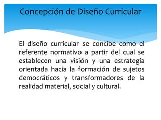 El diseño curricular se concibe como el
referente normativo a partir del cual se
establecen una visión y una estrategia
orientada hacia la formación de sujetos
democráticos y transformadores de la
realidad material, social y cultural.
Concepción de Diseño Curricular
 