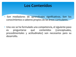 Son mediadores de aprendizajes significativos. Son los
conocimientos o saberes propios de las áreas curriculares.
 Una vez se ha formulado una competencia, el siguiente paso
es preguntarse qué contenidos (conceptuales,
procedimentales y actitudinales) son necesarios para su
desarrollo.
Los Contenidos
 