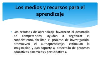 Los recursos de aprendizaje favorecen el desarrollo
de competencias, ayudan a organizar el
conocimiento, facilitan el proceso de investigación,
promueven el autoaprendizaje, estimulan la
imaginación y dan soporte al desarrollo de procesos
educativos dinámicos y participativos.
Los medios y recursos para el
aprendizaje
 