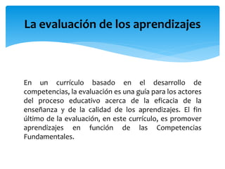 En un currículo basado en el desarrollo de
competencias, la evaluación es una guía para los actores
del proceso educativo acerca de la eficacia de la
enseñanza y de la calidad de los aprendizajes. El fin
último de la evaluación, en este currículo, es promover
aprendizajes en función de las Competencias
Fundamentales.
La evaluación de los aprendizajes
 