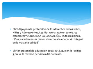  El Código para la protección de los derechos de los Niños,
Niñas y Adolescentes, Ley No. 136-03 que en su Art. 45
establece: “DERECHO A LA EDUCACIÓN. Todos los niños,
niñas y adolescentes tienen derecho a la educación integral
de la más alta calidad”
 El Plan Decenal de Educación 2008-2018, que en la Política
3 prevé la revisión periódica del currículo.
 