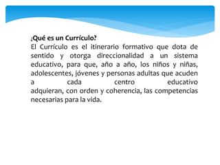 ¿Qué es un Currículo?
El Currículo es el itinerario formativo que dota de
sentido y otorga direccionalidad a un sistema
educativo, para que, año a año, los niños y niñas,
adolescentes, jóvenes y personas adultas que acuden
a cada centro educativo
adquieran, con orden y coherencia, las competencias
necesarias para la vida.
 