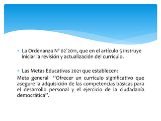  La Ordenanza Nº 02´2011, que en el artículo 5 instruye
iniciar la revisión y actualización del currículo.
 Las Metas Educativas 2021 que establecen:
Meta general “Ofrecer un currículo significativo que
asegure la adquisición de las competencias básicas para
el desarrollo personal y el ejercicio de la ciudadanía
democrática”.
 