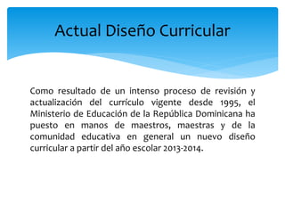 Como resultado de un intenso proceso de revisión y
actualización del currículo vigente desde 1995, el
Ministerio de Educación de la República Dominicana ha
puesto en manos de maestros, maestras y de la
comunidad educativa en general un nuevo diseño
curricular a partir del año escolar 2013-2014.
Actual Diseño Curricular
 