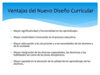  Mayor significatividad y funcionalidad en los aprendizajes.
 Mayor creatividad e innovación en el proceso educativo.
 Mayor adecuación a las situaciones y a las necesidades de los alumnos y
de la sociedad.
 Mayor integración de las diversas capacidades, las destrezas y las
habilidades así como de las áreas disciplinares.
 Mayor equidad en la elevación de la calidad de los aprendizajes de los
alumnos.
Ventajas del Nuevo Diseño Curricular
 