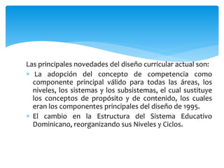 Las principales novedades del diseño curricular actual son:
 La adopción del concepto de competencia como
componente principal válido para todas las áreas, los
niveles, los sistemas y los subsistemas, el cual sustituye
los conceptos de propósito y de contenido, los cuales
eran los componentes principales del diseño de 1995.
 El cambio en la Estructura del Sistema Educativo
Dominicano, reorganizando sus Niveles y Ciclos.
 