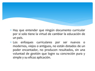  Hay que entender que ningún documento curricular
por sí solo tiene la virtud de cambiar la educación de
un país.
 Los enfoques curriculares por ser nuevos o
modernos, viejos o antiguos, no están dotados de un
poder encantador, no producen resultados, sin una
voluntad de gestión que logre su concreción pura y
simple y su eficaz aplicación.
 