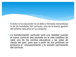  El éxito en la educación no se debe a fórmulas maravillosas
ni de las bondades del currículo, sino de la buena gestión
del sistema educativo en su conjunto.
 La transformación curricular será una realidad cuando
al nuevo currículo sea asumido en la vida cotidiana de
cada uno de los centros educativos y las salas de
clases del país, para que a partir de sus prácticas se
produzca el enriquecimiento y la revisión permanente
del currículo.
 