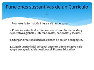 1. Promover la formación integral de las personas .
2. Poner en sintonía el sistema educativo con las demandas y
expectativas globales, internacionales, nacionales y locales.
3. Otorgar direccionalidad a los planes de acción pedagógica.
4. Sugerir un perfil del personal docente, administrativo y de
apoyo en capacidad de gestionar el Sistema Educativo.
Funciones sustantivas de un Currículo
:
 
