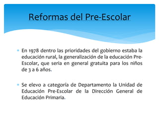  En 1978 dentro las prioridades del gobierno estaba la
educación rural, la generalización de la educación Pre-
Escolar, que seria en general gratuita para los niños
de 3 a 6 años.
 Se elevo a categoría de Departamento la Unidad de
Educación Pre-Escolar de la Dirección General de
Educación Primaria.
Reformas del Pre-Escolar
 