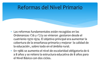  Las reformas fundamentales están recogidas en las
Ordenanzas 1’76 y 1’77y se vinieron gestaron desde el
cuatrienio 1970-1974. El objetivo principal era aumentar la
cobertura de la enseñanza primaria y mejorar la calidad de
la educación , sobre todo en el ámbito rural.
 En 1986 se aumento el nivel de escolaridad obligatoria de 6
a 8 años y se reitero la estructura educativa de 8 años para
el Nivel Básico con dos ciclos.
Reformas del Nivel Primario
 