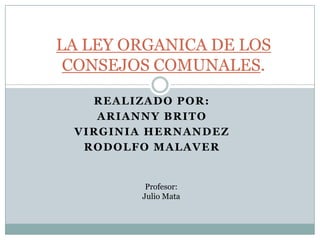 LA LEY ORGANICA DE LOS CONSEJOS COMUNALES. Realizado por: Arianny Brito Virginia Hernandez Rodolfo Malaver Profesor: Julio Mata 