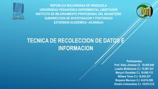 REPÚBLICA BOLIVARIANA DE VENEZUELA
UNIVERSIDAD PEDAGÓGICA EXPERIMENTAL LIBERTADOR
INSTITUTO DE MEJORAMIENTO PROFESIONAL DEL MAGISTERIO
SUBDIRECCION DE INVESTIGACION Y POSTGRADO
EXTENSION ACADEMICA –ACARIGUA
TECNICA DE RECOLECCION DE DATOS E
INFORMACION
Participantes
Prof. Kelly Jiménez CI. 18.929.846
Luselis Molletones C.I. 15.867.531
Maryuri González C.I. 16.040.112
Wiliana Tovar C.I. 16.043.337
Brayans Marcano C.I. 24.814.588
Omaira Colmenárez C.I. 18.872.212
 