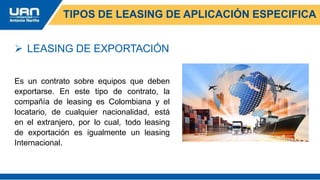 TIPOS DE LEASING DE APLICACIÓN ESPECIFICA
 LEASING DE EXPORTACIÓN
Es un contrato sobre equipos que deben
exportarse. En este tipo de contrato, la
compañía de leasing es Colombiana y el
locatario, de cualquier nacionalidad, está
en el extranjero, por lo cual, todo leasing
de exportación es igualmente un leasing
Internacional.
 
