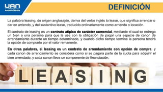DEFINICIÓN
La palabra leasing, de origen anglosajón, deriva del verbo inglés to lease, que significa arrendar o
dar en arriendo, y del sustantivo lease, traducido ordinariamente como arriendo o locación.
El contrato de leasing es un contrato atípico de carácter comercial, mediante el cual se entrega
un bien a una persona para que la use con la obligación de pagar una especie de canon de
arrendamiento durante un tiempo determinado, y cuando dicho tiempo termine la persona tendrá
la opción de comprarlo por el valor remanente.
En otras palabras, el leasing es un contrato de arrendamiento con opción de compra, y
cada canon de arrendamiento se considera como si se pagara parte de la cuota para adquirir el
bien arrendado, y cada canon lleva un componente de financiación.
 