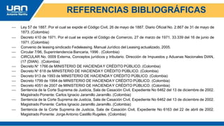 REFERENCIAS BIBLIOGRÁFICAS
 Ley 57 de 1887. Por el cual se expide el Código Civil, 26 de mayo de 1887. Diario Oficial No. 2.867 de 31 de mayo de
1873. (Colombia)
 Decreto 410 de 1971. Por el cual se expide el Código de Comercio, 27 de marzo de 1971. 33.339 del 16 de junio de
1971. (Colombia)
 Convenio de leasing sindicado Fedeleasing. Manual Jurídico del Leasing actualizado, 2005.
 Circular 7/96, Superintendencia Bancaria, 1996 . (Colombia)
 CIRCULAR No. 0009 Externa, Conceptos jurídicos y tributario. Dirección de Impuestos y Aduanas Nacionales DIAN,
(17 (DIAN) . (Colombia)
 Decreto N° 1766 de MINISTERIO DE HACIENDAY CRÉDITO PÚBLICO. (Colombia)
 Decreto N° 618 de MINISTERIO DE HACIENDAY CRÉDITO PÚBLICO. (Colombia)
 Decreto 913 de 1993 de MINISTERIO DE HACIENDAY CRÉDITO PÚBLICO. (Colombia)
 Decreto 1799 de 1994 de MINISTERIO DE HACIENDAY CRÉDITO PÚBLICO. (Colombia)
 Decreto 4051 de 2007 de MINISTERIO DE HACIENDAY CRÉDITO PÚBLICO. (Colombia)
 Sentencia de la Corte Suprema de Justicia, Sala de Casación Civil, Expediente No 6462 del 13 de diciembre de 2002.
Magistrado Ponente: Carlos Ignacio Jaramillo Jaramillo. (Colombia)
 Sentencia de la Corte Suprema de Justicia, Sala de Casación Civil, Expediente No 6462 del 13 de diciembre de 2002.
Magistrado Ponente: Carlos Ignacio Jaramillo Jaramillo. (Colombia)
 Sentencia de la Corte Suprema de Justicia, Sala de Casación Civil, Expediente No 6163 del 22 de abril de 2002.
Magistrado Ponente: Jorge Antonio Castillo Rugeles. (Colombia)
 
