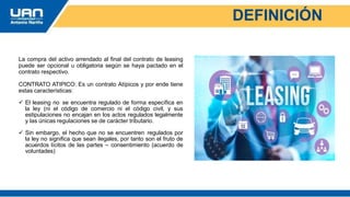 DEFINICIÓN
La compra del activo arrendado al final del contrato de leasing
puede ser opcional u obligatoria según se haya pactado en el
contrato respectivo.
CONTRATO ATIPICO: Es un contrato Atípicos y por ende tiene
estas características:
 El leasing no se encuentra regulado de forma específica en
la ley (ni el código de comercio ni el código civil, y sus
estipulaciones no encajan en los actos regulados legalmente
y las únicas regulaciones se de carácter tributario.
 Sin embargo, el hecho que no se encuentren regulados por
la ley no significa que sean ilegales, por tanto son el fruto de
acuerdos lícitos de las partes – consentimiento (acuerdo de
voluntades)
 