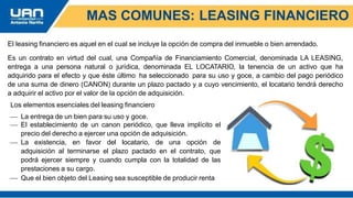 MAS COMUNES: LEASING FINANCIERO
El leasing financiero es aquel en el cual se incluye la opción de compra del inmueble o bien arrendado.
Es un contrato en virtud del cual, una Compañía de Financiamiento Comercial, denominada LA LEASING,
entrega a una persona natural o jurídica, denominada EL LOCATARIO, la tenencia de un activo que ha
adquirido para el efecto y que éste último ha seleccionado para su uso y goce, a cambio del pago periódico
de una suma de dinero (CANON) durante un plazo pactado y a cuyo vencimiento, el locatario tendrá derecho
a adquirir el activo por el valor de la opción de adquisición.
Los elementos esenciales del leasing financiero
 La entrega de un bien para su uso y goce.
 El establecimiento de un canon periódico, que lleva implícito el
precio del derecho a ejercer una opción de adquisición.
 La existencia, en favor del locatario, de una opción de
adquisición al terminarse el plazo pactado en el contrato, que
podrá ejercer siempre y cuando cumpla con la totalidad de las
prestaciones a su cargo.
 Que el bien objeto del Leasing sea susceptible de producir renta
 