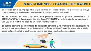 Se conoce como leasing operativo aquel contrato de arrendamiento en el que no se incluye
opción de compra, sino que es básicamente un contrato de arrendamiento.
Es un contrato en virtud del cual, una persona natural o jurídica, denominada LA
ARRENDADORA, entrega a otra, llamada LA ARRENDATARIA, la tenencia de un bien para su
uso y goce, a cambio del pago de un canon o renta periódica.
El leasing operativo es un contrato de naturaleza comercial y no financiera. Por esta razón, no
es una operación exclusiva de las Compañías de Financiamiento Comercial y cualquier sociedad
comercial puede celebrar contratos de leasing operativo en calidad de arrendador.
MAS COMUNES: LEASING OPERATIVO
 