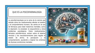 QUE ES LA PSICOFARMALOGIA
La psicofarmacología es la rama de la ciencia que
estudia cómo los medicamentos afectan el cerebro
y el comportamiento humano. Se centra en el uso
de fármacos para tratar trastornos mentales, como
la depresión, la ansiedad, la esquizofrenia y otros
problemas psicológicos. Estos medicamentos,
llamados psicofármacos, actúan sobre el sistema
nervioso y los neurotransmisores para regular el
estado de ánimo, la percepción y el
comportamiento, ayudando a mejorar los síntomas
de diversas condiciones mentales
 