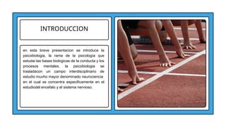 INTRODUCCION
en esta breve presentacion se introduce la
psicobiologia, la rama de la psicología que
estudai las bases biologicas de la conducta y los
procesos mentales. la psicobiologia se
trasladacon un campo interdisciplinario de
estudio muvho mayor denominado neurociencia
en el cual se concentra especificamente en el
estudiodel encefalo y el sistema nervioso.
 
