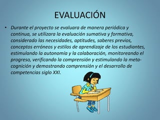 EVALUACIÓN
• Durante el proyecto se evaluara de manera periódica y
continua, se utilizara la evaluación sumativa y formativa,
considerado las necesidades, aptitudes, saberes previos,
conceptos erróneos y estilos de aprendizaje de los estudiantes,
estimulando la autonomía y la colaboración, monitoreando el
progreso, verificando la comprensión y estimulando la meta-
cognición y demostrando comprensión y el desarrollo de
competencias siglo XXI.
 