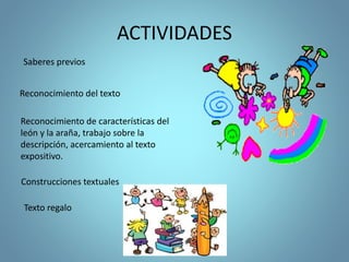 ACTIVIDADES
Saberes previos
Reconocimiento de características del
león y la araña, trabajo sobre la
descripción, acercamiento al texto
expositivo.
Reconocimiento del texto
Texto regalo
Construcciones textuales
 