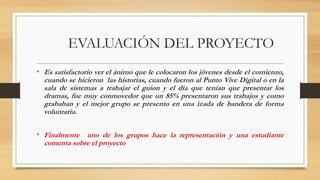 EVALUACIÓN DEL PROYECTO
• Es satisfactorio ver el ánimo que le colocaron los jóvenes desde el comienzo,
cuando se hicieron las historias, cuando fueron al Punto Vive Digital o en la
sala de sistemas a trabajar el guion y el día que tenían que presentar los
dramas, fue muy conmovedor que un 85% presentaron sus trabajos y como
grababan y el mejor grupo se presento en una izada de bandera de forma
voluntaria.
• Finalmente uno de los grupos hace la representación y una estudiante
comenta sobre el proyecto
 