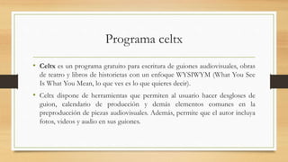 Programa celtx
• Celtx es un programa gratuito para escritura de guiones audiovisuales, obras
de teatro y libros de historietas con un enfoque WYSIWYM (What You See
Is What You Mean, lo que ves es lo que quieres decir).
• Celtx dispone de herramientas que permiten al usuario hacer desgloses de
guion, calendario de producción y demás elementos comunes en la
preproducción de piezas audiovisuales. Además, permite que el autor incluya
fotos, videos y audio en sus guiones.
 