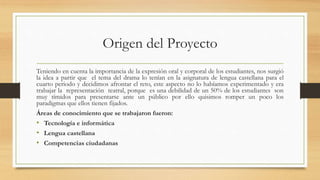 Origen del Proyecto
Teniendo en cuenta la importancia de la expresión oral y corporal de los estudiantes, nos surgió
la idea a partir que el tema del drama lo tenían en la asignatura de lengua castellana para el
cuarto periodo y decidimos afrontar el reto, este aspecto no lo habíamos experimentado y era
trabajar la representación teatral, porque es una debilidad de un 50% de los estudiantes son
muy tímidos para presentarse ante un público por ello quisimos romper un poco los
paradigmas que ellos tienen fijados.
Áreas de conocimiento que se trabajaron fueron:
• Tecnología e informática
• Lengua castellana
• Competencias ciudadanas
 