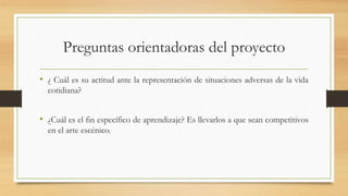 Preguntas orientadoras del proyecto
• ¿ Cuál es su actitud ante la representación de situaciones adversas de la vida
cotidiana?
• ¿Cuál es el fin específico de aprendizaje? Es llevarlos a que sean competitivos
en el arte escénico.
 