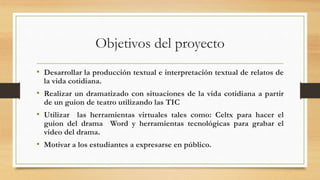 Objetivos del proyecto
• Desarrollar la producción textual e interpretación textual de relatos de
la vida cotidiana.
• Realizar un dramatizado con situaciones de la vida cotidiana a partir
de un guion de teatro utilizando las TIC
• Utilizar las herramientas virtuales tales como: Celtx para hacer el
guion del drama Word y herramientas tecnológicas para grabar el
video del drama.
• Motivar a los estudiantes a expresarse en público.
 