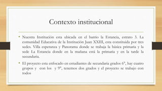 Contexto institucional
• Nuestra Institución esta ubicada en el barrio la Estancia, estrato 3. La
comunidad Educativa de la Institución Juan XXIII, esta constituida por tres
sedes. Villa esperanza y Panorama donde se trabaja la básica primaria y la
sede La Estancia donde en la mañana está la primaria y en la tarde la
secundaria.
• El proyecto esta enfocado en estudiantes de secundaria grados 6°, hay cuatro
grupos y con los y 9°, tenemos dos grados y el proyecto se trabajo con
todos
 